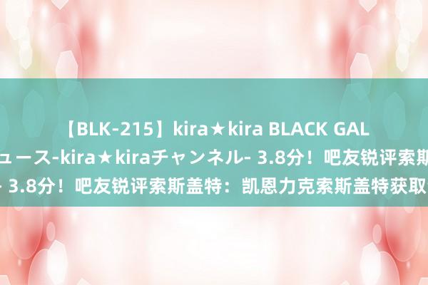 【BLK-215】kira★kira BLACK GAL 黒ギャル・EMIRIプロデュース-kira★kiraチャンネル- 3.8分！吧友锐评索斯盖特：凯恩力克索斯盖特获取哲学大战！