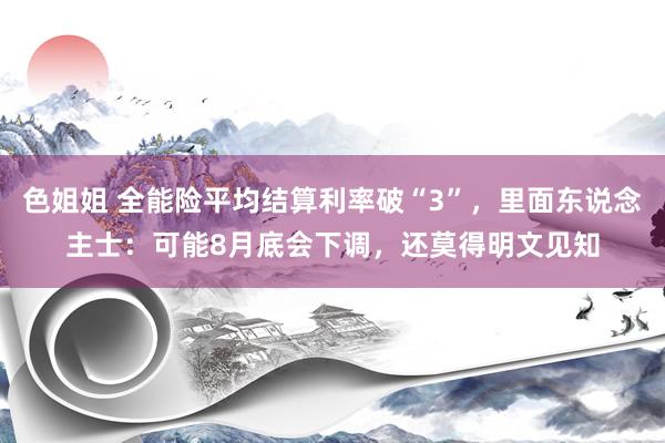 色姐姐 全能险平均结算利率破“3”,里面东说念主士:可能8月底会下调,还莫得明文见知