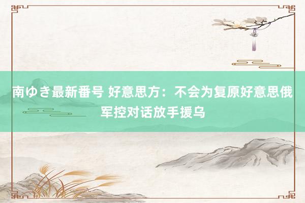 南ゆき最新番号 好意思方：不会为复原好意思俄军控对话放手援乌