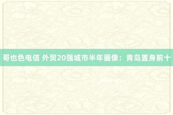 哥也色电信 外贸20强城市半年画像：青岛置身前十