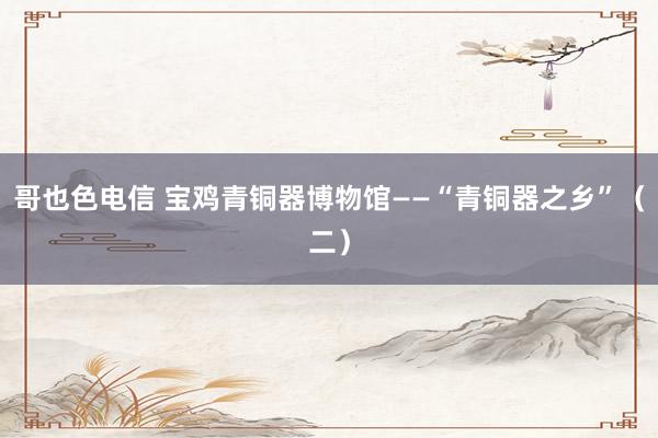 哥也色电信 宝鸡青铜器博物馆——“青铜器之乡”(二)