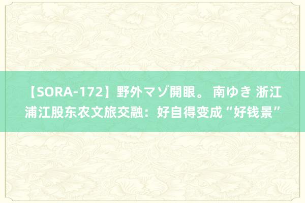 【SORA-172】野外マゾ開眼。 南ゆき 浙江浦江股东农文旅交融：好自得变成“好钱景”