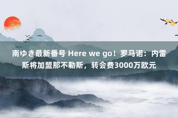 南ゆき最新番号 Here we go!罗马诺:内雷斯将加盟那不勒斯,转会费3000万欧元