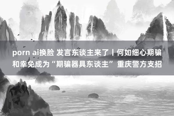 porn ai换脸 发言东谈主来了丨何如细心期骗和幸免成为“期骗器具东谈主” 重庆警方支招