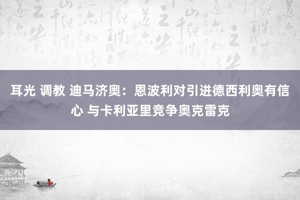 耳光 调教 迪马济奥:恩波利对引进德西利奥有信心 与卡利亚里竞争奥克雷克