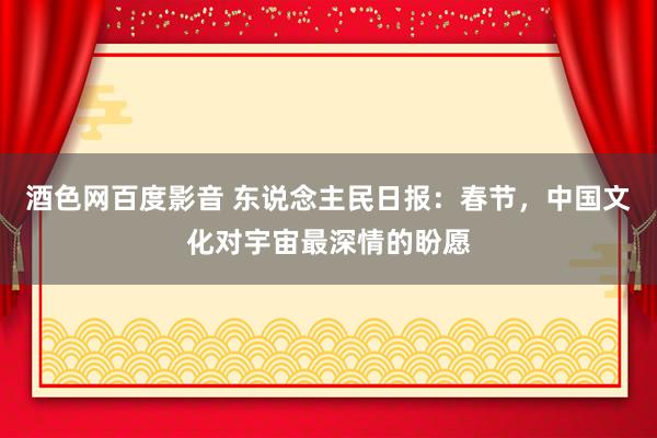酒色网百度影音 东说念主民日报：春节，中国文化对宇宙最深情的盼愿